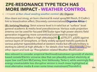 ZPE-RESONANCE TYPE TECH HAS
MORE IMPACT - WEATHER CONTROL
• -->>cont: 6-Non cloud seeding weather control: (A): Orgone:、
Also clears out smog, air born chemical & metal spray(Wil Reich, D Croft+):
link to bioactivation effect, Discretely commercialized(Orgonise Africa+)、
(B): Ionizing/Heating: Strict science level is it valid but at "surface" level
general academic & media level pseudoscience: Various scale projection
antenna can be used for focused EM/Scalar type high power electric ﬁeld
generation triggering more conventional (compared to orgone)
electroscavenging effect in high altitude(p245 ■, p270,271, p320) against
various layers of ionosphere, or likely widely sprayed metallic particles &
various polymer types(debunked at western media but ofﬁcials/military is
starting to admit) at high altitude +: for details click here [Eco Friendly...] for
other report and look up "Precipitation related Weather Modiﬁcation". 、
Also relevant to consider empirical likelihood(mainstream ignored) of electric
based comets/Electric universe idea that can plausibly extract electricity at
super low cost?(Jam McCanney, Imm Velikovsky, Tesla+), while seemingly free
energy unextractable less disruptive version is much more highlighted at
most alternative media & even some times mainstream(Thornhill+). 284
 