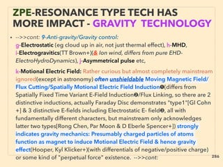ZPE-RESONANCE TYPE TECH HAS
MORE IMPACT - GRAVITY TECHNOLOGY
• -->>cont: 9-Anti-gravity/Gravity control:
g-Electrostatic (eg cloud up in air, not just thermal effect), h-MHD,
i-Electrogravitics(TT Brown+)(& Ion wind, differs from pure EHD-
ElectroHydroDynamics), j-Asymmetrical pulse etc,、
k-Motional Electric Field: Rather curious but almost completely mainstream
ignored(except in astronomy) often unshieldable Moving Magnetic Field/
Flux Cutting/Spatially Motional Electric Field Induction➊(differs from
Spatially Fixed Time Variant E-Field Induction➋/Flux Linking, so there are 2
distinctive inductions, actually Faraday Disc demonstrates "type1"[GI Cohn
+] & 3 distinctive E-ﬁelds including Electrostatic E- ﬁeld❸, all with
fundamentally different characters, but mainstream only acknowledges
latter two types[Rong Chen, Par Moon & D Eberle Spencer+]) strongly
indicates gravity mechanics: Presumably charged particles of atoms
function as magnet to induce Motional Electric Field & hence gravity
effect(Hooper, Kyl Klicker+)(with differentials of negative/positive charge)
or some kind of "perpetual force" existence. -->>cont: 286
 