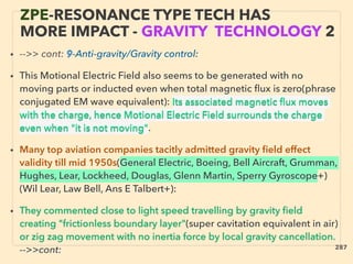 ZPE-RESONANCE TYPE TECH HAS
MORE IMPACT - GRAVITY TECHNOLOGY 2
• -->> cont: 9-Anti-gravity/Gravity control:
• This Motional Electric Field also seems to be generated with no
moving parts or inducted even when total magnetic ﬂux is zero(phrase
conjugated EM wave equivalent): Its associated magnetic ﬂux moves
with the charge, hence Motional Electric Field surrounds the charge
even when "it is not moving".
• Many top aviation companies tacitly admitted gravity ﬁeld effect
validity till mid 1950s(General Electric, Boeing, Bell Aircraft, Grumman,
Hughes, Lear, Lockheed, Douglas, Glenn Martin, Sperry Gyroscope+)
(Wil Lear, Law Bell, Ans E Talbert+):
• They commented close to light speed travelling by gravity ﬁeld
creating "frictionless boundary layer"(super cavitation equivalent in air)
or zig zag movement with no inertia force by local gravity cancellation.
-->>cont: 287
 