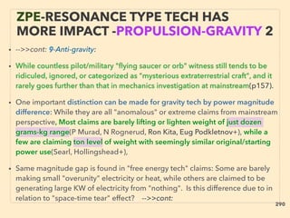 ZPE-RESONANCE TYPE TECH HAS
MORE IMPACT -PROPULSION-GRAVITY 2
• -->>cont: 9-Anti-gravity:
• While countless pilot/military "ﬂying saucer or orb" witness still tends to be
ridiculed, ignored, or categorized as "mysterious extraterrestrial craft", and it
rarely goes further than that in mechanics investigation at mainstream(p157).
• One important distinction can be made for gravity tech by power magnitude
difference: While they are all "anomalous" or extreme claims from mainstream
perspective, Most claims are barely lifting or lighten weight of just dozen
grams-kg range(P Murad, N Rognerud, Ron Kita, Eug Podkletnov+), while a
few are claiming ton level of weight with seemingly similar original/starting
power use(Searl, Hollingshead+),
• Same magnitude gap is found in "free energy tech" claims: Some are barely
making small "overunity" electricity or heat, while others are claimed to be
generating large KW of electricity from "nothing". Is this difference due to in
relation to "space-time tear" effect?、-->>cont:
290
 