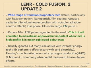 linkedin.com/in/newnatureparadigm - Ben Rusuisiak: Specialty Cleantech Analysis, Vancouver, Canada
• • Wide range of variation/proprietary tech details, particularly
with heat generation: Nanoparticle/ﬁlm coating, Acoustic
cavitation/Sonoluminescence(often with notable radiation-
neutron effects), Gas phase, Glow discharge, EM pulse +
• • Known 10+ LENR patents granted in the world -This in itself
unrelated to mainstream approval but important when tech is
high proﬁle & in major publicized debut state
• • Usually ignored but many similarities with inventor energy
techs: Endothermic effect(occurs with cold electricity),
Faraday's low breaking over-unity hydrogen production(HHO):
(T Mizuno+), Commonly observed(if measured) transmutation
effects.
LENR - COLD FUSION: 2
UPDATE 2
225
 