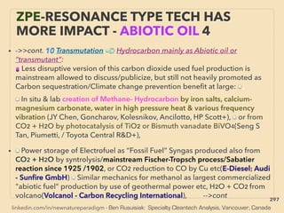 linkedin.com/in/newnatureparadigm - Ben Rusuisiak: Specialty Cleantech Analysis, Vancouver, Canada
ZPE-RESONANCE TYPE TECH HAS
MORE IMPACT - ABIOTIC OIL 4
• ->>cont. 10 Transmutation ■D Hydrocarbon mainly as Abiotic oil or
“transmutant”:
● Less disruptive version of this carbon dioxide used fuel production is
mainstream allowed to discuss/publicize, but still not heavily promoted as
Carbon sequestration/Climate change prevention beneﬁt at large: ■、
■ In situ & lab creation of Methane- Hydrocarbon by iron salts, calcium-
magnesium carbonate, water in high pressure heat & various frequency
vibration (JY Chen, Goncharov, Kolesnikov, Ancilotto, HP Scott+), ■ or from
CO2 + H2O by photocatalysis of TiO2 or Bismuth vanadate BiVO4(Seng S
Tan, Piumetti, / Toyota Central R&D+),
• ■ Power storage of Electrofuel as “Fossil Fuel” Syngas produced also from
CO2 + H2O by syntrolysis/mainstream Fischer-Tropsch process/Sabatier
reaction since 1925 /1902, or CO2 reduction to CO by Cu etc(E-Diesel: Audi
- Sunﬁre GmbH) ■ Similar mechanics for methanol as largest commercialized
"abiotic fuel" production by use of geothermal power etc, H2O + CO2 from
volcano(Volcanol - Carbon Recycling International), -->cont 297
 