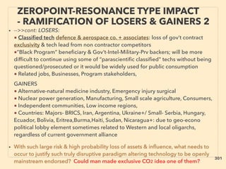 ZEROPOINT-RESONANCE TYPE IMPACT
- RAMIFICATION OF LOSERS & GAINERS 2
• -->>cont: LOSERS:
■ Classiﬁed tech defence & aerospace co. + associates: loss of gov’t contract
exclusivity & tech lead from non contractor competitors
■”Black Program” beneﬁciary & Gov’t-Intel-Military-Prv backers; will be more
difﬁcult to continue using some of “parascientiﬁc classiﬁed" techs without being
questioned/prosecuted or it would be widely used for public consumption
■ Related jobs, Businesses, Program stakeholders,、
GAINERS
■ Alternative-natural medicine industry, Emergency injury surgical
■ Nuclear power generation, Manufacturing, Small scale agriculture, Consumers,
■ Independent communities, Low income regions,
■ Countries: Majors- BRICS, Iran, Argentina, Ukraine+/ Small- Serbia, Hungary,
Ecuador, Bolivia, Eritrea,Burma,Haiti, Sudan, Nicaragua+: due to geo-econo
political lobby element sometimes related to Western and local oligarchs,
regardless of current government alliance
• With such large risk & high probability loss of assets & inﬂuence, what needs to
occur to justify such truly disruptive paradigm altering technology to be openly
mainstream endorsed? Could man made exclusive CO2 idea one of them?
301
 