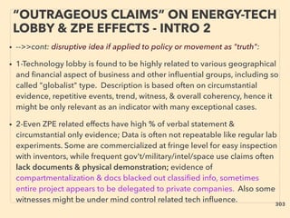 “OUTRAGEOUS CLAIMS” ON ENERGY-TECH
LOBBY & ZPE EFFECTS - INTRO 2
• -->>cont: disruptive idea if applied to policy or movement as "truth":
• 1-Technology lobby is found to be highly related to various geographical
and ﬁnancial aspect of business and other inﬂuential groups, including so
called "globalist" type. Description is based often on circumstantial
evidence, repetitive events, trend, witness, & overall coherency, hence it
might be only relevant as an indicator with many exceptional cases.
• 2-Even ZPE related effects have high % of verbal statement &
circumstantial only evidence; Data is often not repeatable like regular lab
experiments. Some are commercialized at fringe level for easy inspection
with inventors, while frequent gov't/military/intel/space use claims often
lack documents & physical demonstration; evidence of
compartmentalization & docs blacked out classiﬁed info, sometimes
entire project appears to be delegated to private companies. Also some
witnesses might be under mind control related tech inﬂuence. 303
 