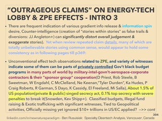 linkedin.com/in/newnatureparadigm - Ben Rusuisiak: Specialty Cleantech Analysis, Vancouver, Canada
• There are frequent indication of various gradient info release & information spin
desire, Counter-intelligence (creation of "stories within stories" as false trails &
diversions: JJ Angleton+) can signiﬁcantly distort overall judgement &
exaggerate stories). Yet when review repeated claim details, many of which are
totally unbelievable stories using common sense, would appear to hold some
consistency as in following pages till p369:
• Unconventional effect tech observations related to ZPE, and variety of witnesses
indicate some of them can be parts of privately controlled Gov’t black budget
programs in many parts of world by military-intel-govn't-aerospace-corporate
contractors & their "sponsor group" cooperation(D Priest, Rob Steele, B
Sweetman, W Engdahl, C McClelland, Ne Keenan,“Tyler Durden”, Ka Hudes, P
Craig Roberts, R Garman, S Dayo, K Cassidy, El Freeland, Mi Salla), About 1.5% of
US population(private & public) singed secrecy act, 0.1% top secrecy with severe
penalties to break it(Snowden, Kev Shipp+). Classiﬁed budgets, Illegal fund
raising & Exotic trafﬁcking with signiﬁcant witnesses, Tied to Geopolitical
activities, Ofﬁcially missing yet ignored $10+ trillions in US/EC applied? —>> cont
“OUTRAGEOUS CLAIMS” ON ENERGY-TECH
LOBBY & ZPE EFFECTS - INTRO 3
304
 