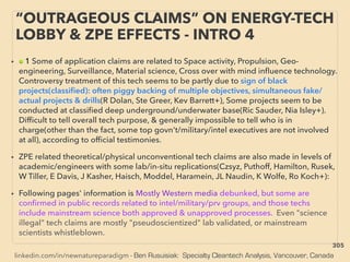 linkedin.com/in/newnatureparadigm - Ben Rusuisiak: Specialty Cleantech Analysis, Vancouver, Canada
“OUTRAGEOUS CLAIMS” ON ENERGY-TECH
LOBBY & ZPE EFFECTS - INTRO 4
• ■ 1 Some of application claims are related to Space activity, Propulsion, Geo-
engineering, Surveillance, Material science, Cross over with mind inﬂuence technology.
Controversy treatment of this tech seems to be partly due to sign of black
projects(classiﬁed): often piggy backing of multiple objectives, simultaneous fake/
actual projects & drills(R Dolan, Ste Greer, Kev Barrett+), Some projects seem to be
conducted at classiﬁed deep underground/underwater base(Ric Sauder, Nia Isley+).
Difﬁcult to tell overall tech purpose, & generally impossible to tell who is in
charge(other than the fact, some top govn't/military/intel executives are not involved
at all), according to ofﬁcial testimonies.
• ZPE related theoretical/physical unconventional tech claims are also made in levels of
academic/engineers with some lab/in-situ replications(Czsyz, Puthoff, Hamilton, Rusek,
W Tiller, E Davis, J Kasher, Haisch, Moddel, Haramein, JL Naudin, K Wolfe, Ro Koch+):
• Following pages' information is Mostly Western media debunked, but some are
conﬁrmed in public records related to intel/military/prv groups, and those techs
include mainstream science both approved & unapproved processes. Even "science
illegal" tech claims are mostly "pseudoscientized" lab validated, or mainstream
scientists whistleblown.
305
 