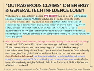 linkedin.com/in/newnatureparadigm - Ben Rusuisiak: Specialty Cleantech Analysis, Vancouver, Canada
"OUTRAGEROUS CLAIMS" ON ENERGY
& GENERAL TECH INFLUENCE LOBBY
• Well documented mainstream ignored EVIL THEORY data as follows: Oil-Industrial-
Financial groups’ afﬁliated NGOs’(largely funded by no tax corporate proﬁt,
sometimes all traces of money could be hidden)controlled standardization of
academics: "para-scientization" or pseudoscientization of rival technology, "rival"
history, education like National Education Association(NEA)(Nor Dodd+),
"quackerization" of low cost - particularly effective natural or electro medicine(Ab
Flexner+)etc till 1920s, to eliminate major competition & ﬁrmly set "united new reality"
across the board.
• Use of PR ﬁrm & news media to create public mass's reality started around this time(H
Zinn+), Until 1950s, even US congressional investigation(Reese committee) was
allowed to conclude without controversy large corporate linked tax exempt
foundations were clearly aiming "how to get America into the war" or "how to literally
overthrow gov't" into globalism(Cha Iserbyt+). Based on this base structure, later
diversiﬁed elites inﬂuenced, but they were asked to or voluntarily help dominant
group's economy, media/PR ﬁrm, political system creation/maintenance(Glattfelder,
Bauer, Chossudovsky, Quigley, Ed Black, Dale Scott, Sm Butler, E Mullins, Naf Ahmed,
A Sutton +): -->>cont:
306
 