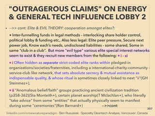 linkedin.com/in/newnatureparadigm - Ben Rusuisiak: Specialty Cleantech Analysis, Vancouver, Canada
"OUTRAGEROUS CLAIMS" ON ENERGY
& GENERAL TECH INFLUENCE LOBBY 2
• -->> cont: Elite & EVIL THEORY: cooperation amongst elites?: 、
■ Inter-funnelling funds in legal methods - interlocking share holder control,
political lobby & funding etc,. Also less legal: Elite peer pressure, Secure next
power job, Know each’s needs, undisclosed liabilities - some shared, Some in
same “club in a club”. But more "evil type" various elite special interest networks
seem to exist & they recruit new members from the following: • i - xi、
• i Often hidden as separate strict coded elite ranks within pledged-in
organizations/societies/fraternities, including a international-charity-community -
service-club like network, that sets absolute secrecy & mutual assistance as
indispensable quality, & whose ritual is sometimes closely linked to next "ii"(GH
Steinmez+),、
• ii “Anomalous belief/faith" groups practicing ancient civilization tradition
(p358-362)(Sta Monteith+), certain planet worship(T Mclachlan+), who literally
"take advice" from some "entities" that actually physically seem to manifest
during some "ceremonies"(Ron Bernard+) -->>cont:
307
 