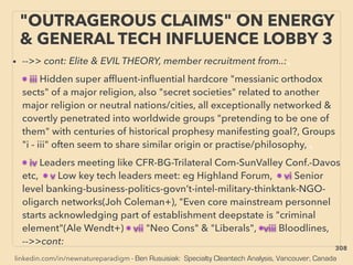 linkedin.com/in/newnatureparadigm - Ben Rusuisiak: Specialty Cleantech Analysis, Vancouver, Canada
"OUTRAGEROUS CLAIMS" ON ENERGY
& GENERAL TECH INFLUENCE LOBBY 3
• -->> cont: Elite & EVIL THEORY, member recruitment from..:、
• iii Hidden super afﬂuent-inﬂuential hardcore "messianic orthodox
sects" of a major religion, also "secret societies" related to another
major religion or neutral nations/cities, all exceptionally networked &
covertly penetrated into worldwide groups "pretending to be one of
them" with centuries of historical prophesy manifesting goal?, Groups
"i - iii" often seem to share similar origin or practise/philosophy, 、
• iv Leaders meeting like CFR-BG-Trilateral Com-SunValley Conf.-Davos
etc, • v Low key tech leaders meet: eg Highland Forum, • vi Senior
level banking-business-politics-govn’t-intel-military-thinktank-NGO-
oligarch networks(Joh Coleman+), "Even core mainstream personnel
starts acknowledging part of establishment deepstate is "criminal
element"(Ale Wendt+) • vii "Neo Cons" & "Liberals", •viii Bloodlines,
-->>cont:
308
 
