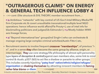 linkedin.com/in/newnatureparadigm - Ben Rusuisiak: Specialty Cleantech Analysis, Vancouver, Canada
"OUTRAGEROUS CLAIMS" ON ENERGY
& GENERAL TECH INFLUENCE LOBBY 4
• -->> cont: Elite structure & EVIL THEORY, member recruitment from...: 、
• ix Ambitious “networks” with key control of US Gov’t-Intel-Military-Media/PR
ﬁrm-Corporate etc & covert unauditable transnational/multiple level NGO
operations: hence inﬂuence world affairs(Fle Prouty+), use of intel info for
blackmailing politicians and judges(Sib Edmonds+), • x Mostly hidden WWII
axis lineage forces, 、
• xi “Beyond international law” groups(Ind Singh+) who can orchestrate &
manage ongoing large complex criminal activities(Austin Fitts+) etc,
• Recruitment seems to involve frequent crossover "memberships", of previous "i-
xi", and in a sense they often become the same group by alliance, origin, or
intermarriage. They use core strategy/life philosophy of almost split personality
type layers of deception & control(against own members also, some link to mind
control & rituals: p357-365) to act like a shadow or parasite to other groups.
This includes covertly hijacking "patzy host" nation/ethnic/religion/refugee/
organization or cloaking themselves by attracting innocent members & framing
rather false blame on them. -->>cont: 309
 