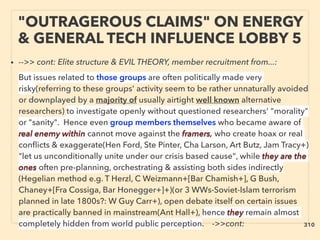 • -->> cont: Elite structure & EVIL THEORY, member recruitment from...:、
But issues related to those groups are often politically made very
risky(referring to these groups' activity seem to be rather unnaturally avoided
or downplayed by a majority of usually airtight well known alternative
researchers) to investigate openly without questioned researchers' "morality"
or "sanity". Hence even group members themselves who became aware of
real enemy within cannot move against the framers, who create hoax or real
conﬂicts & exaggerate(Hen Ford, Ste Pinter, Cha Larson, Art Butz, Jam Tracy+)
"let us unconditionally unite under our crisis based cause", while they are the
ones often pre-planning, orchestrating & assisting both sides indirectly
(Hegelian method e.g. T Herzl, C Weizmann+[Bar Chamish+], G Bush,
Chaney+[Fra Cossiga, Bar Honegger+]+)(or 3 WWs-Soviet-Islam terrorism
planned in late 1800s?: W Guy Carr+), open debate itself on certain issues
are practically banned in mainstream(Ant Hall+), hence they remain almost
completely hidden from world public perception. ->>cont:
"OUTRAGEROUS CLAIMS" ON ENERGY
& GENERAL TECH INFLUENCE LOBBY 5
310
 