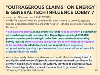 "OUTRAGEROUS CLAIMS" ON ENERGY
& GENERAL TECH INFLUENCE LOBBY 7
• -->> cont: Elite structure & EVIL THEORY:
■ IMF/WB decide $loan/aid condition for poor nations to use only Western
science accepted academia/corporate help for Technology, Engineering, R&D(J
Perkins+)、
■ But more importantly, mega investors & funds need to diversity: So using their
own media to promote new super low Capex-Opex/super high ROA-ROI
process superiority or investing in techs that compromise operations they
heavily invested in(most existing companies rely on conventional energy/tech
to be proﬁtable) is self destructive & non sensical. Hence supporting
suppression of or ignoring super low cost tech can be natural, sound, moral, &
acceptable business model.
• Also when closely observe modern western world, there is a strong trend of
socially/ﬁnancially successful people demonstrate improved contribution for
common good in many aspects, yet suddenly they tend to signiﬁcantly lower
their moral-integrity stance when it comes to "how to get ahead" area :
"Cheating Culture"(Da Callahan+) 312
 