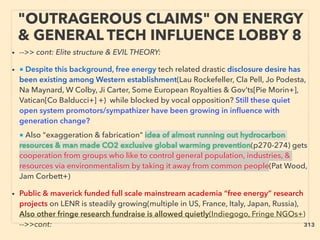 "OUTRAGEROUS CLAIMS" ON ENERGY
& GENERAL TECH INFLUENCE LOBBY 8
• -->> cont: Elite structure & EVIL THEORY:
• ■ Despite this background, free energy tech related drastic disclosure desire has
been existing among Western establishment(Lau Rockefeller, Cla Pell, Jo Podesta,
Na Maynard, W Colby, Ji Carter, Some European Royalties & Gov’ts[Pie Morin+],
Vatican[Co Balducci+] +) while blocked by vocal opposition? Still these quiet
open system promotors/sympathizer have been growing in inﬂuence with
generation change? 、
■ Also "exaggeration & fabrication" idea of almost running out hydrocarbon
resources & man made CO2 exclusive global warming prevention(p270-274) gets
cooperation from groups who like to control general population, industries, &
resources via environmentalism by taking it away from common people(Pat Wood,
Jam Corbett+)
• Public & maverick funded full scale mainstream academia “free energy” research
projects on LENR is steadily growing(multiple in US, France, Italy, Japan, Russia),
Also other fringe research fundraise is allowed quietly(Indiegogo, Fringe NGOs+)
-->>cont: 313
 