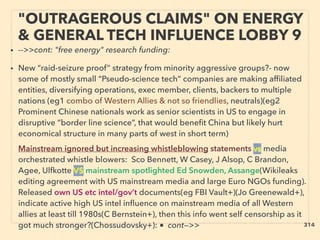 • -->>cont: "free energy" research funding:
• New “raid-seizure proof” strategy from minority aggressive groups?- now
some of mostly small “Pseudo-science tech” companies are making afﬁliated
entities, diversifying operations, exec member, clients, backers to multiple
nations (eg1 combo of Western Allies & not so friendlies, neutrals)(eg2
Prominent Chinese nationals work as senior scientists in US to engage in
disruptive “border line science”, that would beneﬁt China but likely hurt
economical structure in many parts of west in short term)、
Mainstream ignored but increasing whistleblowing statements vs media
orchestrated whistle blowers: Sco Bennett, W Casey, J Alsop, C Brandon,
Agee, Ulfkotte VS mainstream spotlighted Ed Snowden, Assange(Wikileaks
editing agreement with US mainstream media and large Euro NGOs funding).
Released own US etc intel/gov’t documents(eg FBI Vault+)(Jo Greenewald+),
indicate active high US intel inﬂuence on mainstream media of all Western
allies at least till 1980s(C Bernstein+), then this info went self censorship as it
got much stronger?(Chossudovsky+): ■ cont—>>
"OUTRAGEROUS CLAIMS" ON ENERGY
& GENERAL TECH INFLUENCE LOBBY 9
314
 