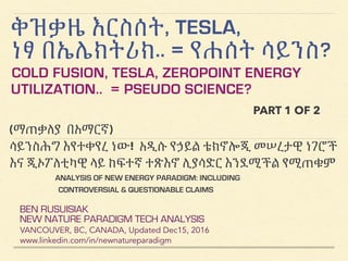 ቅዝቃዜ እርስሰት, TESLA,
ነፃ በኤሌክትሪክ.. = የሐሰት ሳይንስ?
COLD FUSION, TESLA, ZEROPOINT ENERGY
UTILIZATION.. = PSEUDO SCIENCE?
BEN RUSUISIAK
NEW NATURE PARADIGM TECH ANALYSIS
VANCOUVER, BC, CANADA, Updated Dec15, 2016
www.linkedin.com/in/newnatureparadigm
(ማጠቃለያ በአማርኛ)
ሳይንስሕግ እየተቀየረ ነው! አዲሱ የኃይል ቴክኖሎጂ መሠረታዊ ነገሮች
እና ጂኦፖለቲካዊ ላይ ከፍተኛ ተጽእኖ ሊያሳድር እንደሚችል የሚጠቁም
ANALYSIS OF NEW ENERGY PARADIGM: INCLUDING
CONTROVERSIAL & QUESTIONABLE CLAIMS
PART 1 OF 2
 