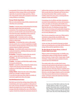 recommended. We do know that caffeine and some             caffeine that companies can add to products, and Red
ingredients in these energy drinks can be harmful,         Bull exceeds that limit. Denmark and Norway have
especially if consumed in large quantities. That is        also banned the drink. Other countries, such as
why many health experts advise pregnant women and          Canada, require the can to carry a warning label for
young children to avoid them.                              pregnant women and children.

Energy Drinks Ingredients                                  Consuming a lot of caffeine and other stimulants it
Here are some popular energy drinks components and         can lead to heart palpitations, anxiety and insomnia --
what they do to your body:                                 it also can make you feel jittery and irritable. It is
                                                           also a diuretic -- it causes the kidneys to remove extra
Taurine- A natural amino acid produced by the body
                                                           fluid into the urine. So drinking an energy drink
that helps regulate heart beat and muscle
                                                           while you're exercising can be particularly dangerous.
contractions. We normally get more than enough
                                                           The combination of the diuretic effect and sweating
taurine in out diet and the extra amount that we get
                                                           can severely dehydrate you.
from these beverage, depending on how much we
consume, can become toxic in our systems.                  OK, I'm not writing this to scare you. When used in
Guarana seed- A stimulant used as a dietary                moderation, energy drinks are probably safe,
supplement that contains about twice the caffeine          although caffeine and other stimulants can become
found in coffee beans.                                     addictive over time.
Ephedrine - A stimulant that works on the central
nervous system. It is a common ingredient in weight-       At the very least, this should at least get you think
loss products and decongestants, but there have been       what you are putting into your body and the effects of
concerns about its effects on the heart.                   energy drinks and the ingredients in them.
Ginseng - A root believed by some to have several          My Best Recipe for Energy Boost: A Glass of
medicinal properties, including reducing stress and        Freshly Made Green Juice
boosting energy levels.
                                                           When it comes to boosting energy in a healthy way,
B-vitamins - A group of vitamins that can convert
                                                           nothing beats a glass of freshly pressed vegetable
sugar to energy and improve muscle tone.
                                                           and/or fruit juice. Forget coffee. Forget sugar. Forget
Carnitine - An amino acid that plays a role in fatty
                                                           stimulants. It takes more work to prepare the juice
acid metabolism.
                                                           yourself, but IT IS WORTH IT!
Creatine - An organic acid that helps supply energy
for muscle contractions.                                   The simple truth is this: no other food is more
Inositol - A member of the vitamin B complex (not a        enzyme-rich and nutrient-rich and easier to absorb by
vitamin itself, because the human body can                 our body, than fresh juice. Many people may be
synthesize it) that helps relay messages within cells      skeptical, because when they think of vegetable juice
in the body.                                               they typically picture a bottle of V-8 or tomato juice.
Ginkgo biloba- Made from the seeds of the ginkgo           However, even the biggest skeptics can be converted,
biloba tree, thought to enhance memory.                    when they try this delicious Green Cocktail juicer
To me this list reads more like a label on a bottle of     recipe, or V8 juice recipe and experience first-hand
nutritional supplements than a beverage.                   the benefits of juicing.
Red Bull Banned in France
Red Bull may be the best selling energy drink in the
United States, but it isn't so popular in other parts of            Just one can of Red Bull could raise the risk
the world. In France Red Bull was banned after it was               of heart attack or stroke, even in young
linked to the death of an 18-year-old athlete. The                  people. Researchers have warnedit increases
teenager died after drinking four cans of Red Bull at               the stickiness of the blood and decreases the
                                                                    ability of blood vessels to stop the stickiness
a game. French laws dictate the maximum amount of
                                                                    and it raises the risk of life-threatening clots.
 