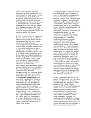 Cardio disease, stress and high blood           Your body will get use to the extra amount
pressure can be potentially dangerous. The      of caffeine and will need more for you to
blood system is no longer normal, even one      notice the difference.Common ingredients
hour after drinking Red Bull. Dr. Scott         are Taurine, Guarana, Green Tea Leaf
Willoughby of the Cardiovascular Research       extract, B-vitamins, sugar, and sodium.What
Centre at the Royal Adelaide Hospital in        do they do? Guarana is a natural source of
South Australia, was “alarmed” at the results   caffeine, Green Tea leaf has caffeine, There
of drinking a Red Bull. So were students        is little evidence that they boost energy or
taking part in the results that were reported   you have weight loss.All the caffeine might
in the Australian newspaper. They were          not be a good idea especially for people with
drinking it to stay awake to study a night.     high blood pressure, women with
During the study they found the caffeine and    osteoporosis, certainly not recommended for
taurine did not mix well together               pregnant women, people with heart
                                                conditions or for children.What happens
Red Bull is banned in Norway, Uruguay and       when you have caffeine in large amounts
Denmark because of health fears. On the         greater than 400 mg? Nervousness,
opposite side of caution; Britain and other     irritability, sleeplessness, increased
places are using Red Bull to mix in with        urination, abnormal heart rhythms
popular mixer drinks at bars and                (arrhythmia), and stomach upset.The
clubs.Energy drinks mixed with vodka or in      concentration of sugar in a sports drink is
shots has led to an increase in the purchase    recommended to be 6-7% carbohydrate to
of pre-mixed drinks also known as alco-         allow maximum absorption and minimize
pops.Previous studies have warned the           spikes and crashes in blood sugar. Higher
stimulant effect of Red Bull can mask some      concentrations such as those seen in energy
of the tell-tale signs of drunkenness. When     drinks will slow fluid absorption into the
Energy drinks are mixed with alcohol, you       blood and energy system, increasing the
have the energy drink as a stimulant and the    possibility of dehydration. When a high
alcohol as a depressant. The mix can be         level of sugar is in the blood stream the
more hazardous to someone drinking              body cannot get the water into the cells that
because the energy drink can mask the           it needs because the water is busy trying to
influence of the alcohol in the                 dilute concentration of sugar in the blood
body.Normally fatigue would set in as large     stream.Caffeine dosage is not required to be
amounts of alcohol are being consumed, but      on the product label. There have been
the stimulating effect of energy drinks can     reports of nausea, abnormal heart rhythms,
override this effect. No matter                 emergency room visits, seizures due to the
how alert you may feel, your blood alcohol      crash following the energy high that occurs
concentration is the same as it would be        after drinking an energy drink.
without the energy drink. This can lead
to poisoning and ultimately death. You          In 2008, France banned Red Bull after the
won’t know when your body has had too           death of eighteen-year-old Irish athlete Ross
much alcohol. When the stimulant effect         Cooney, who died as a result of playing a
wears off, you will have the depressant         basketball game after consuming four cans
effects of the alcohol which could cause        of the drink. The French Scientific
vomiting in your sleep or respiratory           Committee (J.D. Birkel) concluded that Red
depression.Both energy drinks and alcohol       Bull has excessive amounts of caffeine.
are very dehydrating. Dehydration can           Denmark also bannedRed Bull. Britain
hinder your body's ability to metabolize        investigated the drink, but only issued a
alcohol and will increase the toxicity, and     warning against its use by pregnant women
don’t forget about the hangover the next        and children.You do not want to drink
day. Energy drinks give you a temporary         energy drinks while exercising. The
boost that is damaging to the body. It is       combination of losing fluid when sweating
short-term, not a long-term result. Drinks      during exercise and the diuretic effect of the
contain caffeine that is the equivalent of 2    caffeine from the energy drink can have you
cups of coffee or more.                         severely dehydrated.Red Bull was created by
                                                Dietrich Mateschitz, an Austrian who
 