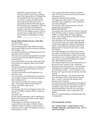 adapted the energy drink from a Thai               have no greater effect than walking up a flight of
        beverage called Krating Daeng, a popular           steps," the American Beverage Association industry
        drink with rickshaw drivers in Thailand.The        trade group said in a
        key ingredient in the Thai energy drink            statement responding to the findings.
        was taurine, an amino acid that was first          "So singling out energy drinks in a unique manner,
        discovered in bulls (this association is           particularly when compared to a more commonly
        responsible for the Red Bull urban legend          consumed caffeinated
        that the drink's active ingredient is bull urine   beverage like coffee, does not provide a full and
        or semen). Red Bull was introduced to              proper context for consumers."
        Europe in 1987 and to the United States in         BOOSTING ENERGY
        1997.One of the biggest concerns is that we        The products have names like Full Throttle, Amp and
        just don't know enough about the effect of         Rush. Red Bull, made by Austrian company Red Bull
        the combination of ingredients in energy           GmbH, is a market leader. Beverage companies
        drinks.                                            market various energy drinks as soft drinks that can
                                                           boost a person's energy.
Energy drinks jolt blood pressure, study finds             Kalus declined to say which brand of energy drink
By Will Dunham                                             was used in the study. He said the drinks generally
Tue Nov 6, 10:02 AM ET                                     contain similar ingredients, adding, "By giving the
The increasingly popular high-caffeine beverages           brand, it would dilute the message that all of these
called energy drinks may do more than give people a        drinks need to be looked at."Coca-Cola Co. makes
jolt of energy -- they                                     Full Throttle.
may also boost heart rates and blood pressure levels,      The study participants were asked not to consume
researchers said on Tuesday.                               other forms of caffeine for two days before starting
The results of a small study prompted the researchers      the study and then throughout a study in which they
to advise people who have high blood pressure or           consumed two cans of energy drinks daily over seven
heart disease to                                           days. Each can contained 80 milligrams of caffeine
avoid energy drinks because they could impact their        and 1,000 milligrams of taurine.
blood pressure or change the effectiveness of their        The volunteers' heart rates rose by about 8 percent on
medications.                                               the first day and 11 percent on the seventh day.
The drinks generally have high levels of caffeine and      Maximum systolic blood pressure -- the top number
taurine, an amino acid found in protein-rich foods         in blood pressure readings that represents pressure
like meat and fish that                                    while the heart contracts -- rose by 8 percent on the
can affect heart function and blood pressure, the          first day and 10 percent on the seventh day, the study
researchers said.                                          showed.
"We saw increases in both blood pressure and heart         Diastolic blood pressure -- the bottom number that
rate in healthy volunteers who were just sitting in a      gives the pressure when the heart relaxes between
chair watching movies.                                     beats -- rose by 7 percent on the first day and 8
They weren't exercising. They were in a resting            percent on the seventh day.
state," James Kalus of Henry Ford Hospital in              The study did not identify ingredients responsible for
Detroit, who led the study, said in                        the changes, but Kalus said it probably was caffeine
an interview.                                              and taurine. Kalus said the study did not address
The increases did not rise to dangerous levels in the      possible health effects from the way some people
group of 15 healthy volunteers, whose average age          consume these drinks, such as mixing them with
was 26, the                                                alcohol.
researchers said.                                          (http://www.checkoutkangen.com/files/Energy_Drin
But the increases potentially could be significant in      ks_Report.pdf)
people with cardiovascular disease or those taking
drugs to lower heart rate
or blood pressure, they told a meeting of the              Interesting Results of Study:
American Heart Association in Orlando, Florida.
"While the amount of caffeine in energy drinks or          Can "Energy Drinks" Actually Improve Your
coffee may cause a slight and temporary increase in        Strength, Endurance, and Energy Levels... Or is it
blood pressure, it would                                   All in Your Mind?
 