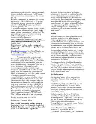 palpitations, provoke irritability and anxiety as well    Writing in the American Journal of Medicine,
as cause headaches and insomnia. Health Canada            scientists at the University of Adelaide, Australia,
does not recommend consuming more than two cans           looked at the impact of consuming one 250-ml
per day.                                                  energy drink on platelet and endothelial function.
But many young people do not respect this warning.        This is because heart attack risk is strongly associated
Furthermore, close to 50 percent of 18 to 24-year-        with platelet and endothelial dysfunction. The
olds claim to consume energy drinks mixed with            researchers gave fifty healthy subjects a 250-ml can
alcohol. Vodka Red Bulls are in vogue despite             of a sugar-free energy drink containing 80mg of
warnings against the mix.                                 caffeine, 1000mg of taurine and 600mg of
"Usually when someone consumes too much alcohol,          glucouronolactone, or a 250ml carbonated water
their head spins and they feel tired. Energy drinks       drink (control).
cancel out these warning signs," explains Côté. "The
person feels good and therefore keeps drinking            Results
without realizing they are drunk."                        While no changes were observed with the control
Source: University of Montreal                            group, the researchers observed an increase in
(http://www.physorg.com/news153127828.html)               platelet aggregation, and an impairment of
Study: Energy drinks won't keep you alert                 endothelial function, among the volunteers one hour
July 21, 2006                                             after they consumed the energy drink. A significant
Researchers in England say for young people               increase in arterial blood pressure was also recorded
caffeine is probably better than sugar if you want        but there was no significant change in heart rate.
to stay alert.
                                                          Discussing the results, the scientists said it remains
ChanTest Corporation - Ion Channel Supplies and
                                                          uncertain which ingredients are responsible for the
Reagents Manual/HT Patch Clamp Validation
                                                          findings but they did suggest that glucouronolactone
- www.chantest.com
                                                          may be a major contributor. They concluded that
          A study conducted at Londonborough              more research is needed to determine the clinical
University found participants who had high-sugar,         implications of the findings.
low-caffeine "energy drinks" didn't score as well on
attention tests as those who consumed sugar-free          A spokesperson for the British Heart Foundation
drinks, WebMD reports."Sugar rushes" from energy          agreed. “This research showed blood changes in
drinks don't appear to be very effective in               young people, but we cannot say from the study that
overcoming sleepiness, the Londonborough                  this would lead to any heart problems occurring.
researchers found. Their study included 10 healthy        However the study does illustrate the urgent need for
young adults who slept for only five hours before         further research in this area.”
taking an attention test in which they clicked a button
                                                          Red Bull response
when a clock appeared on a computer
screen.Participants were given something to drink         Red Bull, chief science officer, Andreas Kadi,
and then tested again. The researchers found that         advised that the results of the study be put into
attention scores began to lag among the group that        perspective.
had a high-sugar, low-caffeine energy drink.While
none of the participants were given a drink high in       He told BeverageDaily.com: “The study does not
caffeine, the researchers concluded that caffeine is      show an effect which would go beyond that of
probably more helpful than sugar in staying alert.        drinking a cup of coffee. Therefore the reported
                                                          results were to be expected and lie within normal
Copyright 2006 by United Press International
                                                          physiological ranges.”
(http://www.physorg.com/news72707977.html)
Study links energy drinks to heart attack risk            Kadi also suggested that the newly published
                                                          research is an old story. Lead author Matthew
By Guy Montague-Jones, 09-Feb-2010                        Worthley published a paper called “Acute effects of
                                                          Red Bull on platelet and endothelial function” in
Related topics: Quality & Safety
                                                          2008 in Heart, Lung, and Circulation.
Energy drink consumption has been linked to               BeverageDaily.com was unable to contact Worthley
heart attack risk in a newly published study, but         for comment before publication.
Red Bull claims the research is old and the results
                                                          Source: American Journal of Medicine
would be no different for a cup of coffee.
                                                          doi:10.1016/j.amjmed.2009.09.013
                                                          “Detrimental Effects of Energy Drink Consumption
 
