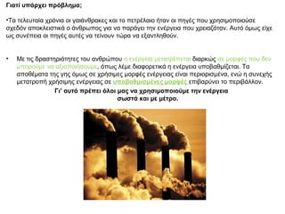 Γιατί υπάρχει πρόβλημα;
•Τα τελευταία χρόνια οι γαιάνθρακες και το πετρέλαιο ήταν οι πηγές που χρησιμοποιούσε
σχεδόν αποκλειστικά ο άνθρωπος για να παράγει την ενέργεια που χρειαζόταν. Αυτό όμως είχε
ως συνέπεια οι πηγές αυτές να τείνουν τώρα να εξαντληθούν.
• Με τις δραστηριότητες του ανθρώπου η ενέργεια μετατρέπεται διαρκώς σε μορφές που δεν
μπορούμε να αξιοποιήσουμε, όπως λέμε διαφορετικά η ενέργεια υποβαθμίζεται. Τα
αποθέματα της γης όμως σε χρήσιμες μορφές ενέργειας είναι περιορισμένα, ενώ η συνεχής
μετατροπή χρήσιμης ενέργειας σε υποβαθμισμένες μορφές επιβαρύνει το περιβάλλον.
Γι’ αυτό πρέπει όλοι μας να χρησιμοποιούμε την ενέργεια
σωστά και με μέτρο.
 