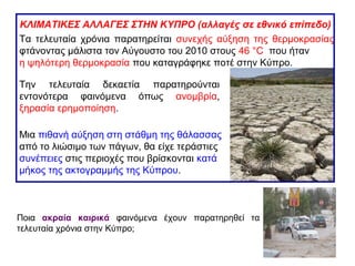 Την τελευταία δεκαετία παρατηρούνται
εντονότερα φαινόμενα όπως ανομβρία,
ξηρασία ερημοποίηση.
ΚΛΙΜΑΤΙΚΕΣ ΑΛΛΑΓΕΣ ΣΤΗΝ ΚΥΠΡΟ (αλλαγές σε εθνικό επίπεδο)
Μια πιθανή αύξηση στη στάθμη της θάλασσας
από το λιώσιμο των πάγων, θα είχε τεράστιες
συνέπειες στις περιοχές που βρίσκονται κατά
μήκος της ακτογραμμής της Κύπρου.
Τα τελευταία χρόνια παρατηρείται συνεχής αύξηση της θερμοκρασίας
φτάνοντας μάλιστα τον Αύγουστο του 2010 στους 46 °C που ήταν
η ψηλότερη θερμοκρασία που καταγράφηκε ποτέ στην Κύπρο.
Ποια ακραία καιρικά φαινόμενα έχουν παρατηρηθεί τα
τελευταία χρόνια στην Κύπρο;
 
