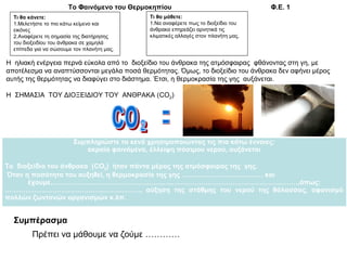 Τι θα κάνετε:
1.Μελετήστε το πιo κάτω κείμενο και
εικόνες
2.Αναφέρετε τη σημασία της διατήρησης
του διοξειδίου του άνθρακα σε χαμηλά
επίπεδα για να σώσουμε τον πλανήτη μας.
Τι θα μάθετε:
1.Να αναφέρετε πως το διοξείδιο του
άνθρακα επηρεάζει αρνητικά τις
κλιματικές αλλαγές στον πλανήτη μας.
Το Φαινόμενο του Θερμοκηπίου Φ.Ε. 1
Η ηλιακή ενέργεια περνά εύκολα από το διοξείδιο του άνθρακα της ατμόσφαιρας φθάνοντας στη γη, με
αποτέλεσμα να αναπτύσσονται μεγάλα ποσά θερμότητας. Όμως, το διοξείδιο του άνθρακα δεν αφήνει μέρος
αυτής της θερμότητας να διαφύγει στο διάστημα. Έτσι, η θερμοκρασία της γης αυξάνεται.
Η ΣΗΜΑΣΙΑ ΤΟΥ ΔΙΟΞΕΙΔΙΟΥ ΤΟΥ ΑΝΘΡΑΚΑ (CO2)
Συμπληρώστε τα κενά χρησιμοποιώντας τις πιο κάτω έννοιες:
ακραία φαινόμενα, έλλειψη πόσιμου νερού, αυξάνεται
Το διοξείδιο του άνθρακα (CO2) ήταν πάντα μέρος της ατμόσφαιρας της γης.
Όταν η ποσότητα του αυξηθεί, η θερμοκρασία της γης ……………………………… και
έχουμε…………………………………….………………………………………………….………,όπως:
……………………………………………………, αύξηση της στάθμης του νερού της θάλασσας, αφανισμό
πολλών ζωντανών οργανισμών κ.λπ.
Συμπέρασμα
Πρέπει να μάθουμε να ζούμε …………
 