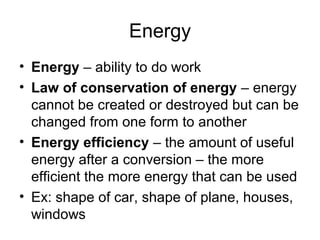 Energy
• Energy – ability to do work
• Law of conservation of energy – energy
cannot be created or destroyed but can be
changed from one form to another
• Energy efficiency – the amount of useful
energy after a conversion – the more
efficient the more energy that can be used
• Ex: shape of car, shape of plane, houses,
windows
 