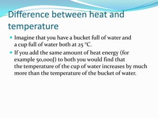 Differencebetweenheat and temperatureImagine that you have a bucket full of water and a cup full of water both at 25 °C.If you add the same amount of heat energy (for example 50,000J) to both you would find that the temperature of the cup of water increases by much more than the temperature of the bucket of water.