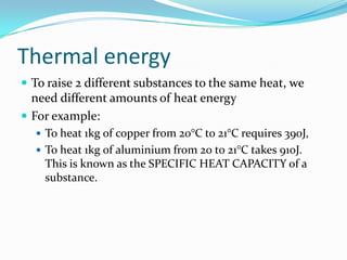 ThermalenergyTo raise 2 different substances to the same heat, we need different amounts of heat energyFor example:To heat 1kg of copper from 20°C to 21°C requires 390J, To heat 1kg of aluminium from 20 to 21°C takes 910J. This is known as the SPECIFIC HEAT CAPACITY of a substance. 
