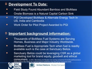 ➲   Development To Date:
     Field Study Found Abundant Bamboo and BioMass
     Onsite Biomass is a Natural Capital Carbon Sink
     PGI Developed BioMass & Alternate Energy Tech In
      US, India and Cambodia
     Work Order for Pilot Project Awarded to PGI


➲   Important background information:
     Thousands of BioMass Fuel Systems are Serving
      Homes, Business and Major Industry Worldwide.
     BioMass Fuel is Appropriate Tech when fuel is readily
      available such is the case at Sanctuary Belize.
     Sanctuary Belize could be leveraging CSR as a global
      marketing tool for brand equity, goodwill and ethical
      consumers. (ie SEC, Bloomberg and Reuters now scoring companies Enviro/Social/Governance
      (ESG) metrics) http://blogs.hbr.org/leadinggreen/2009/05/is-esg-data-going-mainstream.html)
 