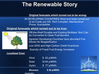 The Renewable Story
              •    Original forecasts which turned out to be wrong:
              IN DEVELOPING COUNTRIES Wind and Solar turned out
                  to be Costly per kW, Tech Complex, Maintenance
                  Prone, Susceptible
Original forecasts which turned out to be true:
              •    Off-the-Shelf Durable and Existing BioMass Tech Can
                   be Converted to Clean Fuel Burners
              •    Agrarian Developing Countries have abundant Fue
                   Stocks for Biogasification
              •    Low GHG and High Carbon Credit Incentives
              •     Scarcity of Fossil Fuel Energy Increases
Levelized Cost:
              •    Wind        $ 83 p/MWh
              •    Solar       $144 p/MWh
              •    Hydro       $ 77 p/MWh
              •    Biomass         $ 56 p/MWh
              *US EIA 2010
 