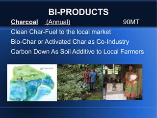 BI-PRODUCTS
Charcoal    (Annual)                  90MT
Clean Char-Fuel to the local market
Bio-Char or Activated Char as Co-Industry
Carbon Down As Soil Additive to Local Farmers
 
