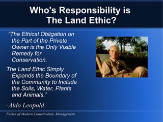 Who's Responsibility is
               The Land Ethic?
 “The Ethical Obligation on
  the Part of the Private
  Owner is the Only Visible
  Remedy for
  Conservation.
The Land Ethic Simply
  Expands the Boundary of
  the Community to Include
  the Soils, Water, Plants
  and Animals.”
-Aldo Leopold
Father of Modern Conservation Management
 