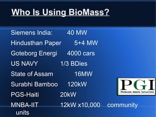 Who Is Using BioMass?

Siemens India:      40 MW
Hindusthan Paper      5+4 MW
Goteborg Energi     4000 cars
US NAVY           1/3 BDies
State of Assam        16MW
Surabhi Bamboo      120kW
PGS-Haiti         20kW
MNBA-IIT          12kW x10,000   community
 units
 