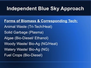 Independent Blue Sky Approach

Forms of Biomass & Corresponding Tech:
Animal Waste (Tri-Tech/Heat)
Solid Garbage (Plasma)
Algae (Bio-Diesel/ Ethanol)
Woody Waste/ Bio-Ag (NG/Heat)
Watery Waste/ Bio-Ag (NG)
Fuel Crops (Bio-Diesel)
 