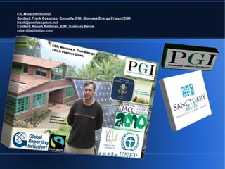 For More Information
Contact: Frank Costanzo- Connelly, PGI: Biomass Energy Project/CSR
frank@peerlessgreen.net
Contact: Robert Kathman, EBT: Santuary Belize
robert@ebtbelize.com
 
