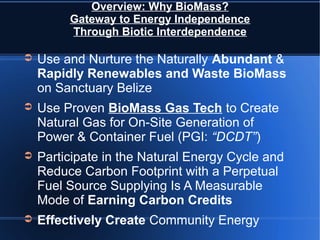 Overview: Why BioMass?
         Gateway to Energy Independence
         Through Biotic Interdependence

➲   Use and Nurture the Naturally Abundant &
    Rapidly Renewables and Waste BioMass
    on Sanctuary Belize
➲   Use Proven BioMass Gas Tech to Create
    Natural Gas for On-Site Generation of
    Power & Container Fuel (PGI: “DCDT”)
➲   Participate in the Natural Energy Cycle and
    Reduce Carbon Footprint with a Perpetual
    Fuel Source Supplying Is A Measurable
    Mode of Earning Carbon Credits
➲   Effectively Create Community Energy
 