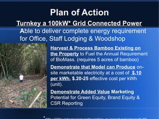 Plan of Action
Turnkey a 100kW* Grid Connected Power
 Able to deliver complete energy requirement
 for Office, Staff Lodging & Woodshop
         •   Harvest & Process Bamboo Existing on
             the Property to Fuel the Annual Requirement
             of BioMass. (requires 5 acres of bamboo)
         •   Demonstrate that Model can Produce on-
             site marketable electricity at a cost of $.10
             per kWh, $.20-25 effective cost per kWh
             (unit).
         •   Demonstrate Added Value Marketing
             Potential for Green Equity, Brand Equity &
             CSR Reporting
 