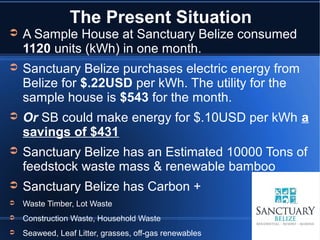 The Present Situation
➲   A Sample House at Sanctuary Belize consumed
    1120 units (kWh) in one month.
➲   Sanctuary Belize purchases electric energy from
    Belize for $.22USD per kWh. The utility for the
    sample house is $543 for the month.
➲   Or SB could make energy for $.10USD per kWh a
    savings of $431
➲   Sanctuary Belize has an Estimated 10000 Tons of
    feedstock waste mass & renewable bamboo
➲   Sanctuary Belize has Carbon +
➲   Waste Timber, Lot Waste
➲   Construction Waste, Household Waste
➲   Seaweed, Leaf Litter, grasses, off-gas renewables
 