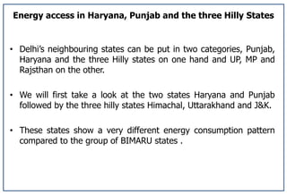 Energy access in Haryana, Punjab and the three Hilly States
• Delhi’s neighbouring states can be put in two categories, Punjab,
Haryana and the three Hilly states on one hand and UP, MP and
Rajsthan on the other.
• We will first take a look at the two states Haryana and Punjab
followed by the three hilly states Himachal, Uttarakhand and J&K.
• These states show a very different energy consumption pattern
compared to the group of BIMARU states .
 