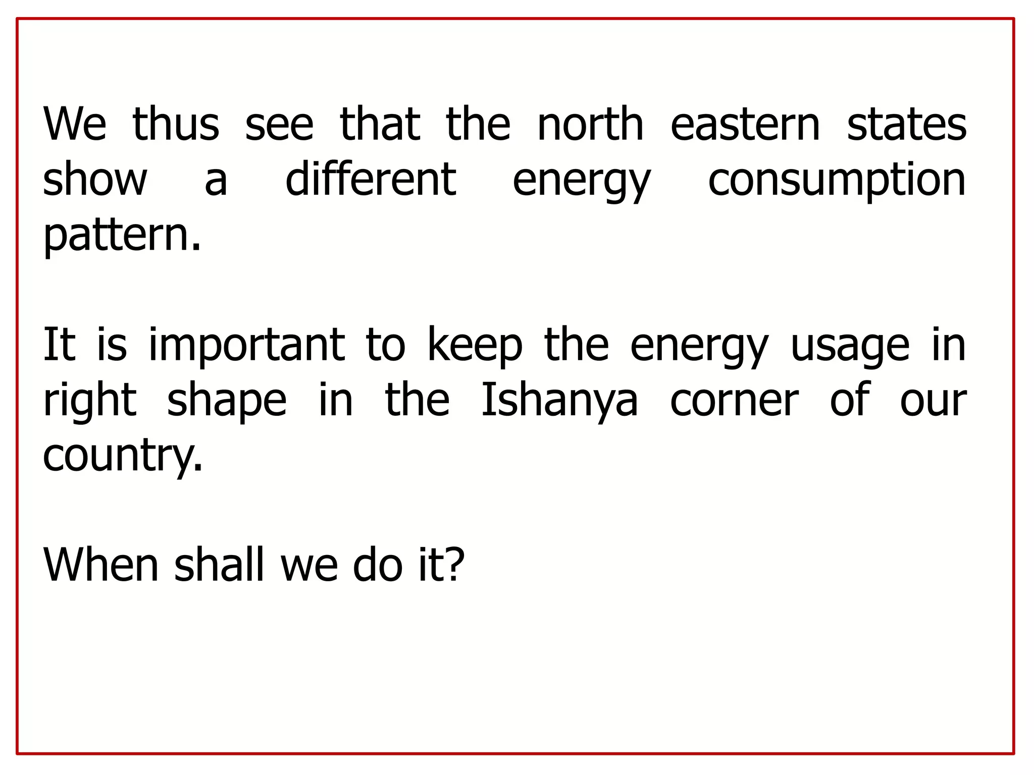 We thus see that the north eastern states
show a different energy consumption
pattern.
It is important to keep the energy usage in
right shape in the Ishanya corner of our
country.
When shall we do it?
 
