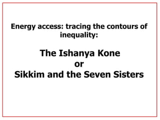 Energy access: tracing the contours of
inequality:
The Ishanya Kone
or
Sikkim and the Seven Sisters
 