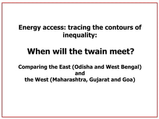 Energy access: tracing the contours of 
inequality: 
When will the twain meet? 
Comparing the East (Odisha and West Bengal) 
and 
the West (Maharashtra, Gujarat and Goa) 
 