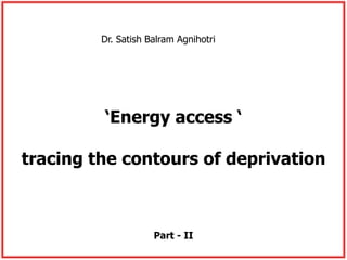 Dr. Satish Balram Agnihotri 
‘Energy access ‘ 
tracing the contours of deprivation 
Part - II 
 