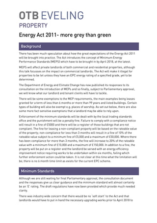 PROPERTY
Energy Act 2011- more grey than green
There has been much speculation about how the great expectations of the Energy Act 2011
will be brought into practice. The Act introduces the concept of Minimum Energy
Performance Standards (MEPS) which have to be brought in by April 2018, at the latest.
MEPS will affect private landlords of both commercial and residential properties, although
this talk focusses on the impact on commercial landlords. The Act will make it illegal for
properties to be let unless they have an EPC energy rating of a specified grade, yet to be
determined.
The Department of Energy and Climate Change has now published its responses to its
consultation on the introduction of MEPs and so finally, subject to Parliamentary approval,
we will know what our landlord and tenant clients will have to tackle.
There will be some exemptions to the MEP requirements, the main examples being leases
granted for a term of less than 6 months or more than 99 years and listed buildings. Certain
types of building will also be exempt e.g. places of worship. As set out below, there are also
some more fact sensitive exemptions that a landlord may be able to rely upon.
Enforcement of the minimum standards will be dealt with by the local trading standards
office and the punishment will be a penalty fine. Failure to comply with a compliance notice
will result in a fine of £5000 and there will be a register of those buildings that are not
compliant. The fine for leasing a non-compliant property will be based on the rateable value
of the property; non-compliance for less than 3 months will result in a fine of 10% of the
rateable value subject to a minimum fine of £5,000 and a maximum of £50,000. Where there
has been compliance for more than 3 months, the fine will increase to 20% of the rateable
value with a minimum fine of £10,000 and a maximum of £150,000. In addition to a fine, the
property will be put on a register and the landlord be served with an energy efficiency
improvement notice requiring works to be undertaken within six months, failing which
further enforcement action could be taken. It is not clear at this time what the limitation will
be; there is no 6 month time limit as exists for the current EPC scheme.
Although we are still waiting for final Parliamentary approval, the consultation document
and the responses give us clear guidance and the minimum standard will almost certainly
be an ‘E’ rating. The draft regulations have now been provided which provide much needed
clarity.
There was industry wide concern that there would be no ‘soft start’ to the Act and that
landlords would have to put in hand the necessary upgrading works prior to April 2018 to
Background
Minimum Standards
 