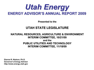 Utah Energy
    ENERGY ADVISOR’S ANNUAL REPORT 2009

                             Presented to the

                       UTAH STATE LEGISLATURE

       NATURAL RESOURCES, AGRICULTURE & ENVIRONMENT
                 INTERIM COMMITTEE, 10/21/09
                                 and the
                    PUBLIC UTILITIES AND TECHNOLOGY
                       INTERIM COMMITTEE, 11/18/09



Dianne R. Nielson, Ph.D.
Governor’s Energy Advisor
http://www.energy.utah.gov
 