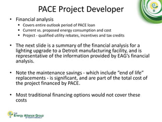 PACE Project Developer
• Financial analysis
 Covers entire outlook period of PACE loan
 Current vs. proposed energy consumption and cost
 Project - qualified utility rebates, incentives and tax credits
• The next slide is a summary of the financial analysis for a
lighting upgrade to a Detroit manufacturing facility, and is
representative of the information provided by EAG’s financial
analysis.
• Note the maintenance savings - which include “end of life”
replacements - is significant, and are part of the total cost of
the project financed by PACE.
• Most traditional financing options would not cover these
costs
 