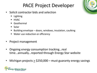 PACE Project Developer
• Solicit contractor bids and selection
 Lighting
 HVAC
 Geothermal
 Solar
 Building envelope – doors, windows, insulation, caulking
 Water use reduction or efficiency
• Project management
• Ongoing energy consumption tracking…real
time…annually…reported through Energy Star website
• Michigan projects > $250,000 – must guaranty energy savings
 