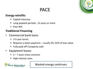 PACE
Energy retrofits
 Capital intensive
 Long payback periods…12 years or more
 Poor ROI
Traditional Financing
• Commercial bank loans
 3-5 year terms
 Requires a down payment – usually 20 -25% of loan value
 Fully paid off if property sold
• Equipment leases
 5 – 7 years most common
 High interest rates
Wasted energy continues
 