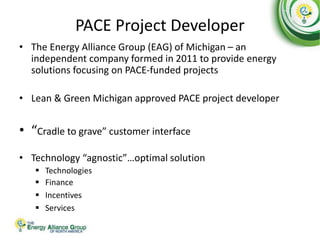 PACE Project Developer
• The Energy Alliance Group (EAG) of Michigan – an
independent company formed in 2011 to provide energy
solutions focusing on PACE-funded projects
• Lean & Green Michigan approved PACE project developer
• “Cradle to grave” customer interface
• Technology “agnostic”…optimal solution
 Technologies
 Finance
 Incentives
 Services
 